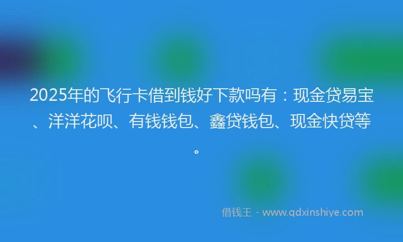 2025年的飞行卡借到钱好下款吗有：现金贷易宝、洋洋花呗、有钱钱包、鑫贷钱包、现金快贷等。