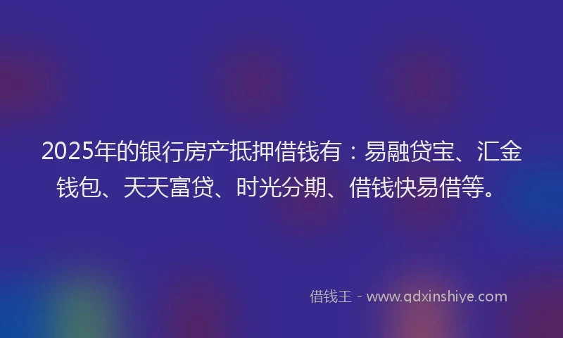 2025年的银行房产抵押借钱有：易融贷宝、汇金钱包、天天富贷、时光分期、借钱快易借等。