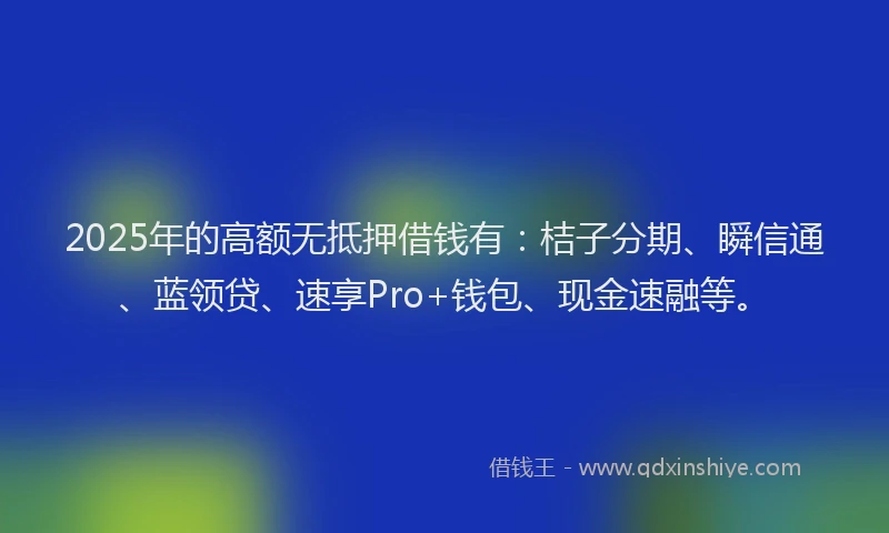 2025年的高额无抵押借钱有：桔子分期、瞬信通、蓝领贷、速享Pro+钱包、现金速融等。