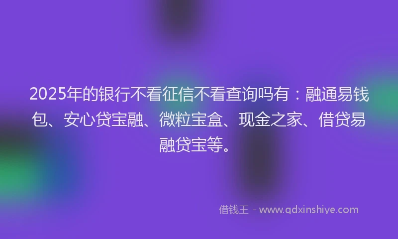 2025年的银行不看征信不看查询吗有：融通易钱包、安心贷宝融、微粒宝盒、现金之家、借贷易融贷宝等。