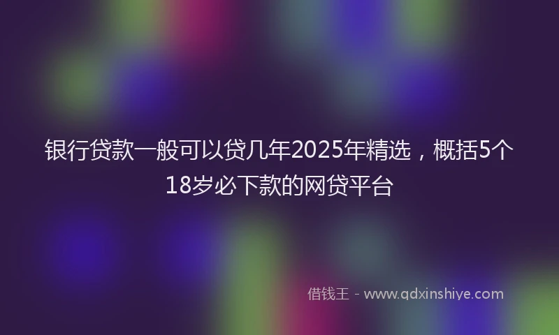 银行贷款一般可以贷几年2025年精选，概括5个18岁必下款的网贷平台
