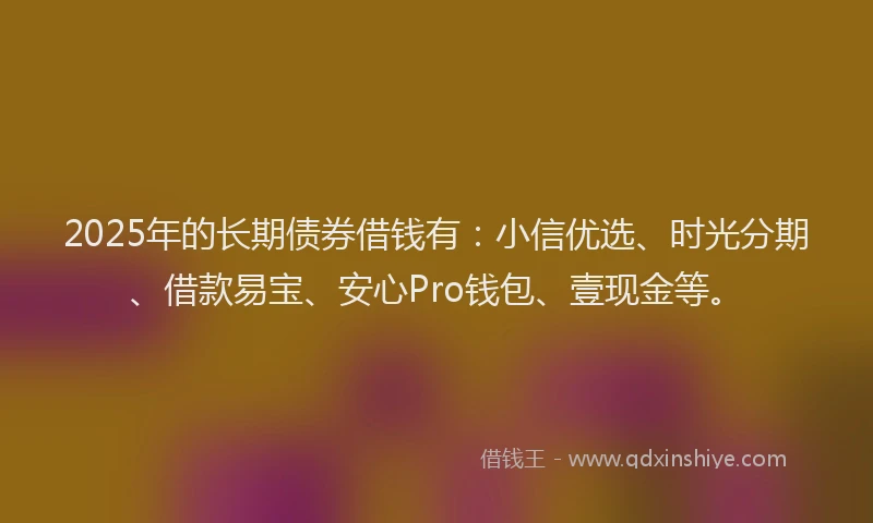 2025年的长期债券借钱有：小信优选、时光分期、借款易宝、安心Pro钱包、壹现金等。