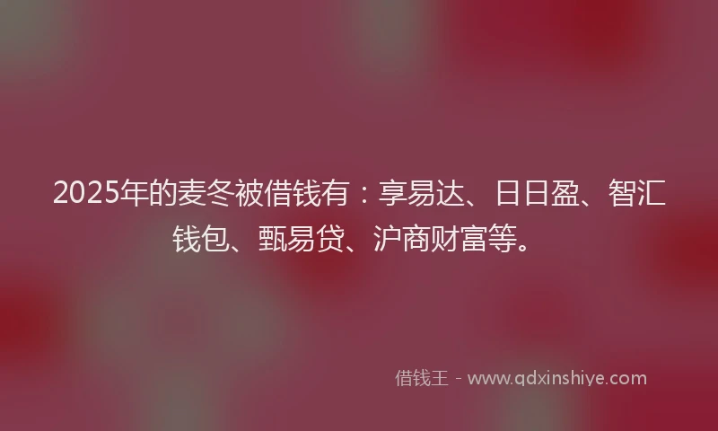 2025年的麦冬被借钱有：享易达、日日盈、智汇钱包、甄易贷、沪商财富等。