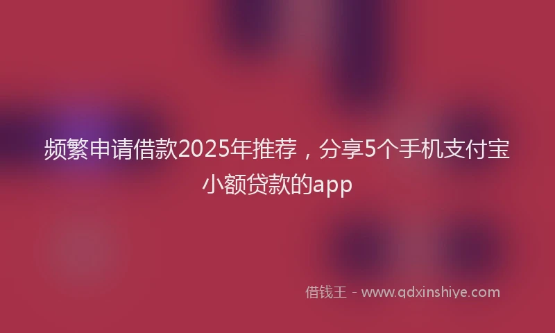 频繁申请借款2025年推荐，分享5个手机支付宝小额贷款的app