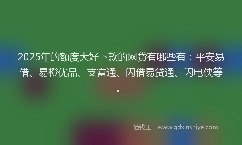 2025年的额度大好下款的网贷有哪些有：平安易借、易橙优品、支富通、闪借易贷通、闪电侠等。