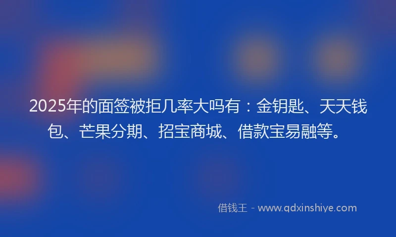 2025年的面签被拒几率大吗有：金钥匙、天天钱包、芒果分期、招宝商城、借款宝易融等。