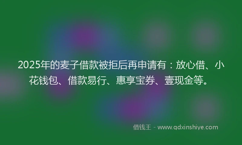 2025年的麦子借款被拒后再申请有：放心借、小花钱包、借款易行、惠享宝券、壹现金等。