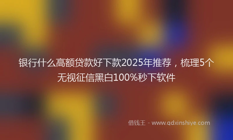 银行什么高额贷款好下款2025年推荐，梳理5个无视征信黑白100%秒下软件