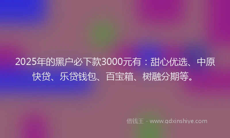 2025年的黑户必下款3000元有：甜心优选、中原快贷、乐贷钱包、百宝箱、树融分期等。