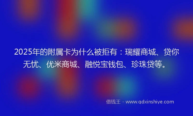2025年的附属卡为什么被拒有：瑞耀商城、贷你无忧、优米商城、融悦宝钱包、珍珠贷等。
