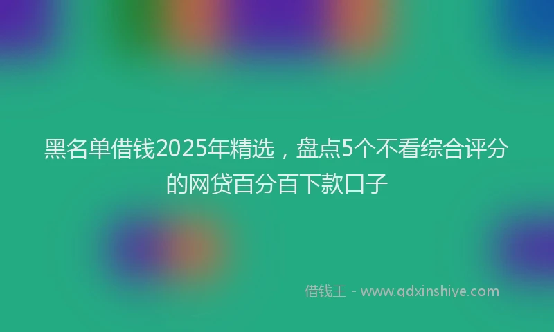 黑名单借钱2025年精选，盘点5个不看综合评分的网贷百分百下款口子