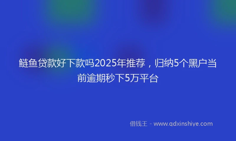 鲢鱼贷款好下款吗2025年推荐，归纳5个黑户当前逾期秒下5万平台