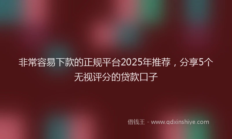 非常容易下款的正规平台2025年推荐，分享5个无视评分的贷款口子
