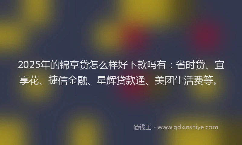2025年的锦享贷怎么样好下款吗有：省时贷、宜享花、捷信金融、星辉贷款通、美团生活费等。