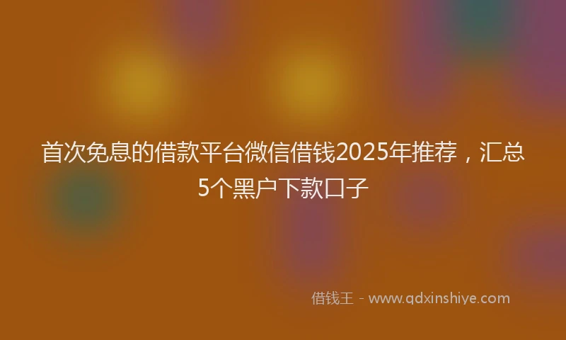 首次免息的借款平台微信借钱2025年推荐，汇总5个黑户下款口子