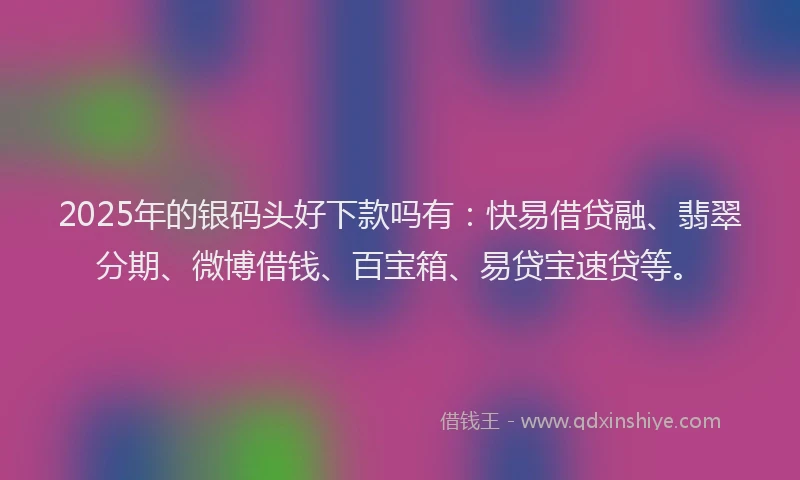 2025年的银码头好下款吗有：快易借贷融、翡翠分期、微博借钱、百宝箱、易贷宝速贷等。