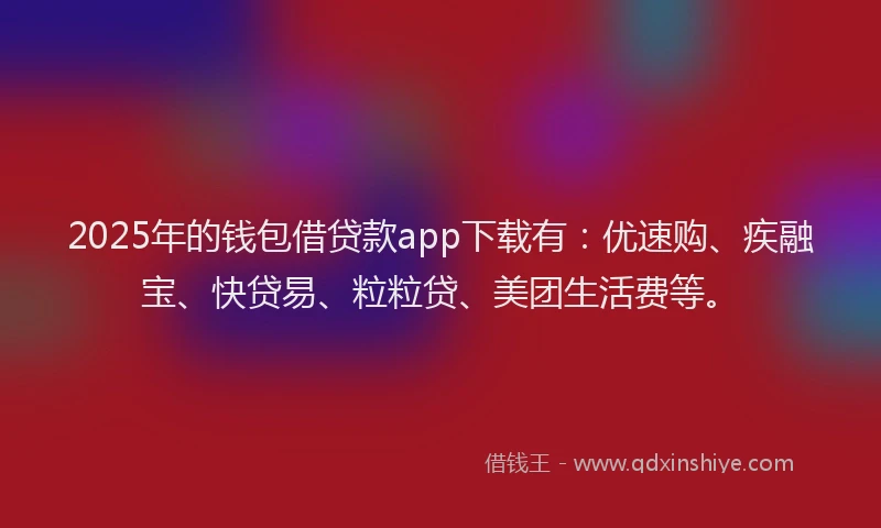 2025年的钱包借贷款app下载有：优速购、疾融宝、快贷易、粒粒贷、美团生活费等。