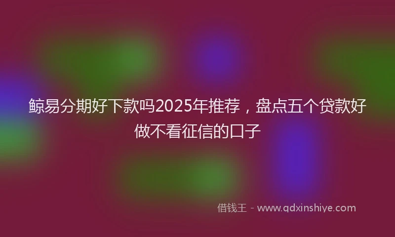 鲸易分期好下款吗2025年推荐，盘点五个贷款好做不看征信的口子
