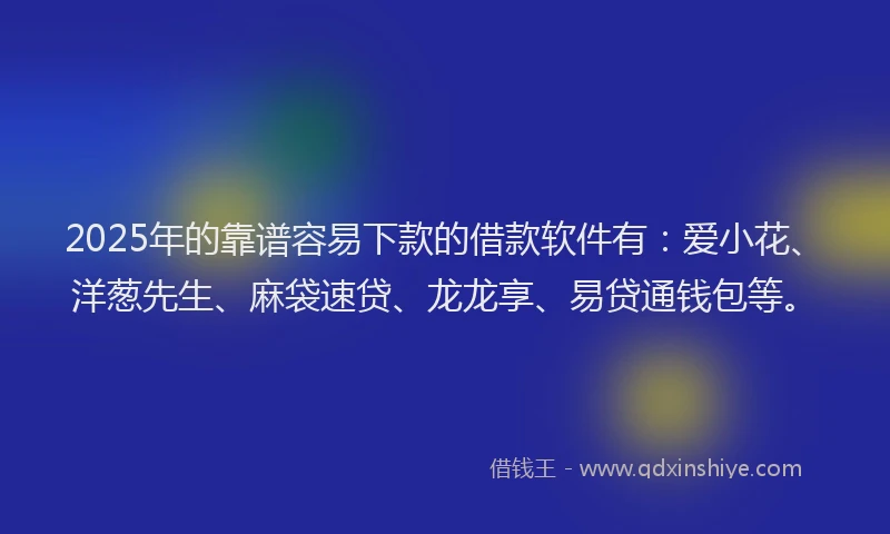 2025年的靠谱容易下款的借款软件有：爱小花、洋葱先生、麻袋速贷、龙龙享、易贷通钱包等。