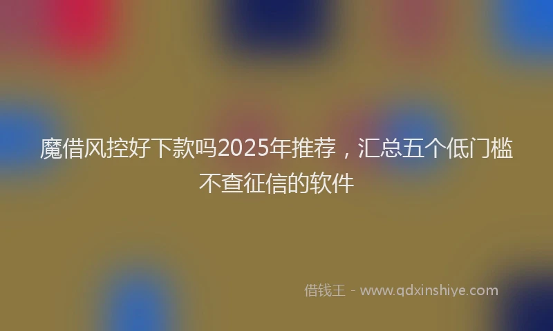 魔借风控好下款吗2025年推荐，汇总五个低门槛不查征信的软件
