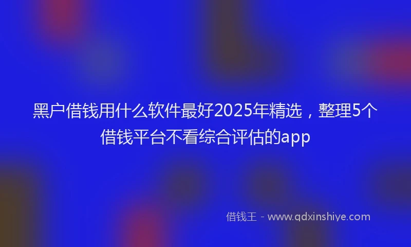 黑户借钱用什么软件最好2025年精选，整理5个借钱平台不看综合评估的app