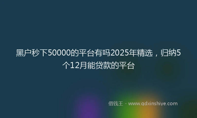 黑户秒下50000的平台有吗2025年精选，归纳5个12月能贷款的平台