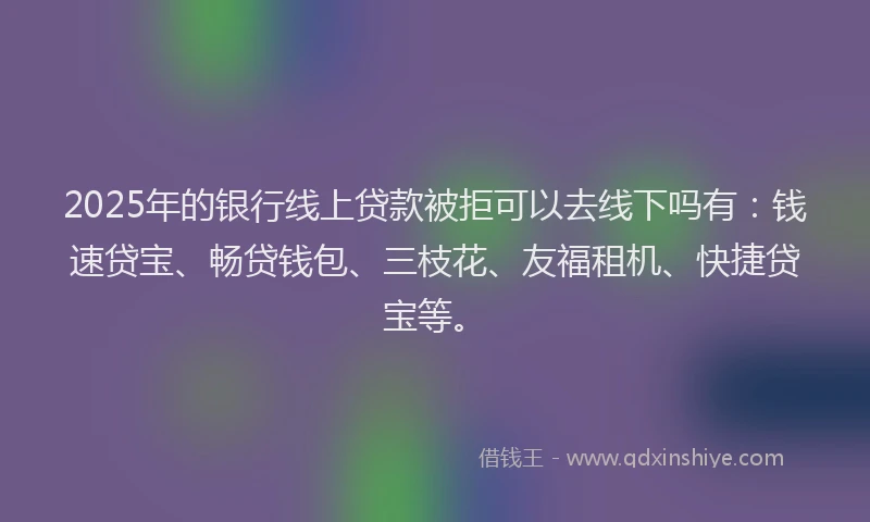 2025年的银行线上贷款被拒可以去线下吗有：钱速贷宝、畅贷钱包、三枝花、友福租机、快捷贷宝等。