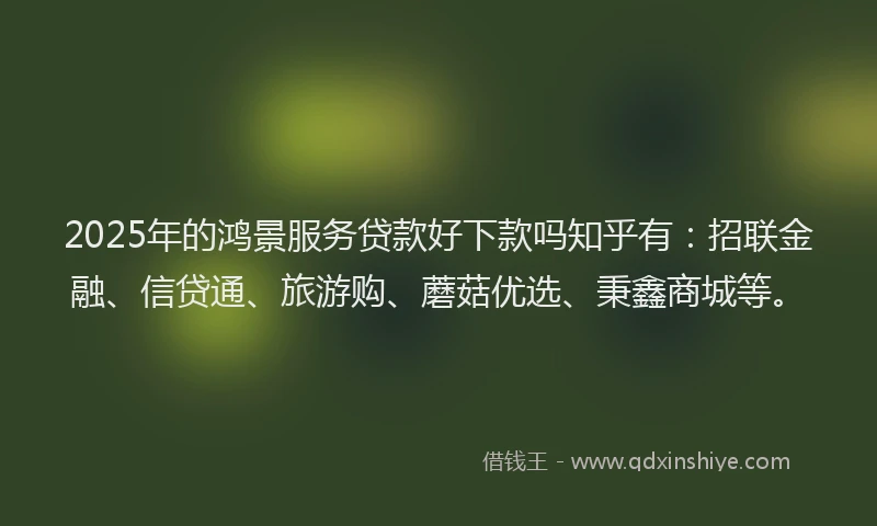 2025年的鸿景服务贷款好下款吗知乎有：招联金融、信贷通、旅游购、蘑菇优选、秉鑫商城等。