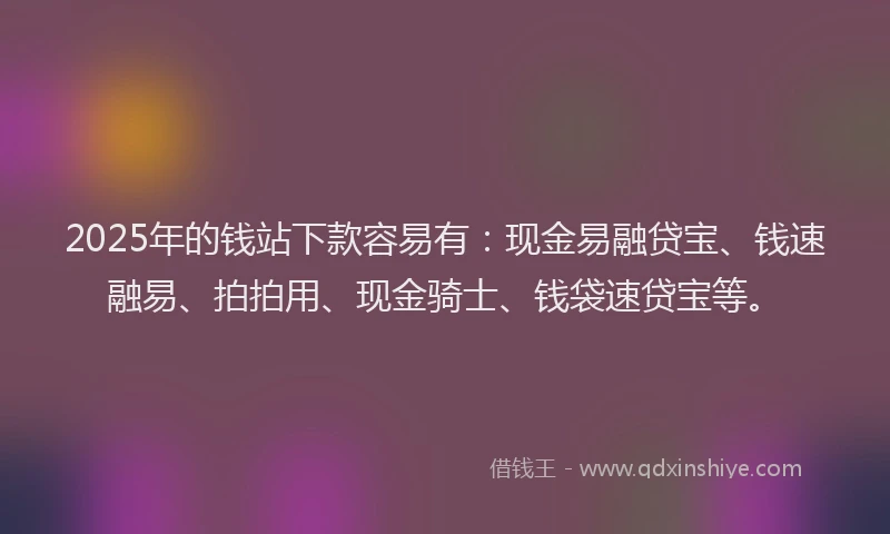 2025年的钱站下款容易有：现金易融贷宝、钱速融易、拍拍用、现金骑士、钱袋速贷宝等。