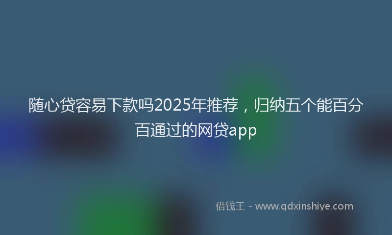 随心贷容易下款吗2025年推荐，归纳五个能百分百通过的网贷app
