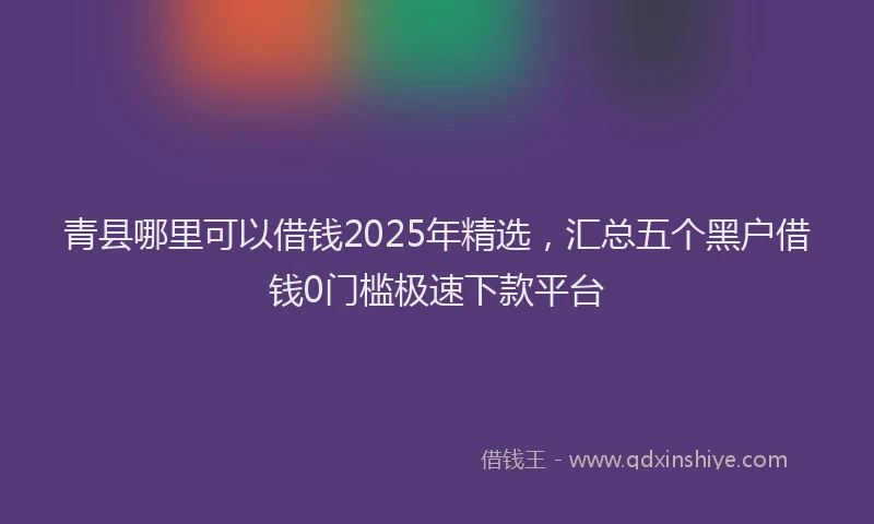 青县哪里可以借钱2025年精选，汇总五个黑户借钱0门槛极速下款平台