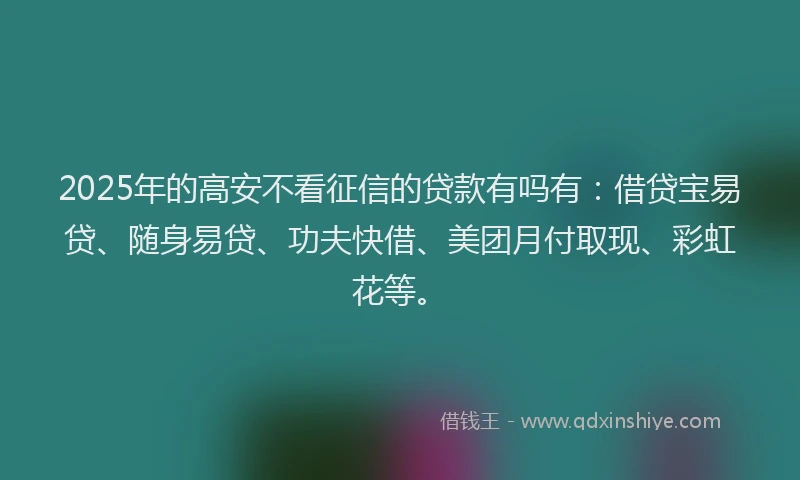 2025年的高安不看征信的贷款有吗有：借贷宝易贷、随身易贷、功夫快借、美团月付取现、彩虹花等。