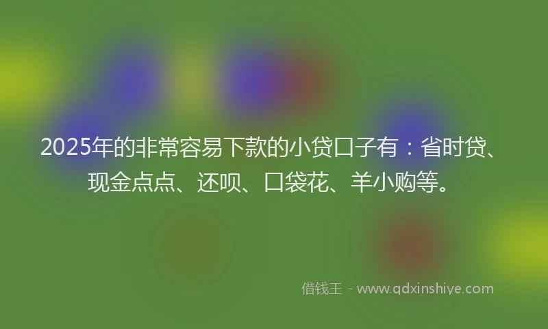 2025年的非常容易下款的小贷口子有：省时贷、现金点点、还呗、口袋花、羊小购等。