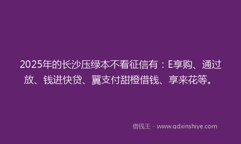 2025年的长沙压绿本不看征信有：E享购、通过放、钱进快贷、翼支付甜橙借钱、享来花等。
