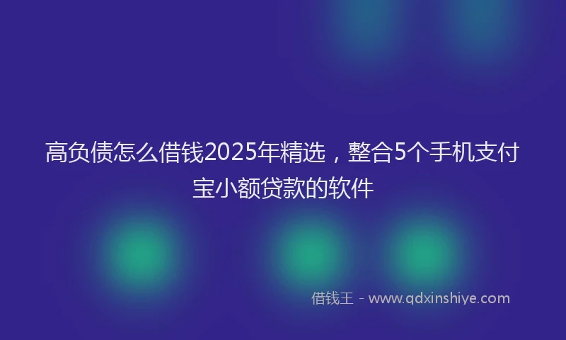 高负债怎么借钱2025年精选，整合5个手机支付宝小额贷款的软件