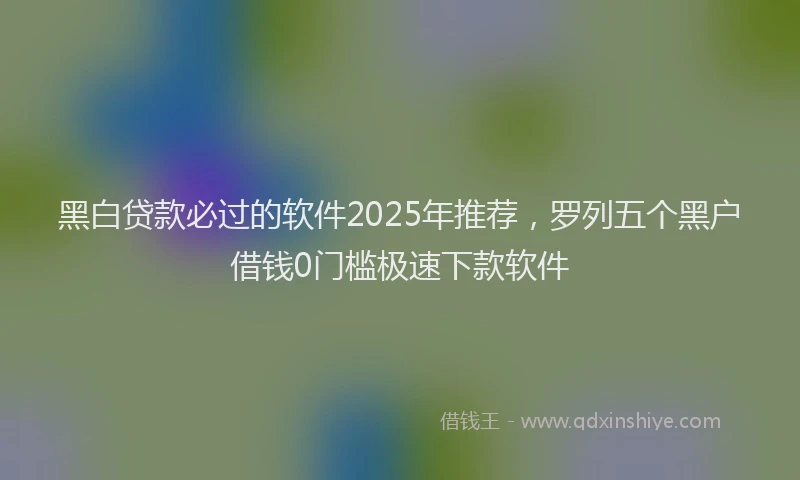 黑白贷款必过的软件2025年推荐，罗列五个黑户借钱0门槛极速下款软件