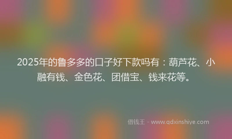 2025年的鲁多多的口子好下款吗有：葫芦花、小融有钱、金色花、团借宝、钱来花等。