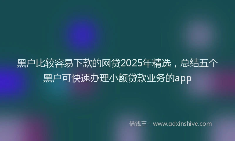 黑户比较容易下款的网贷2025年精选，总结五个黑户可快速办理小额贷款业务的app
