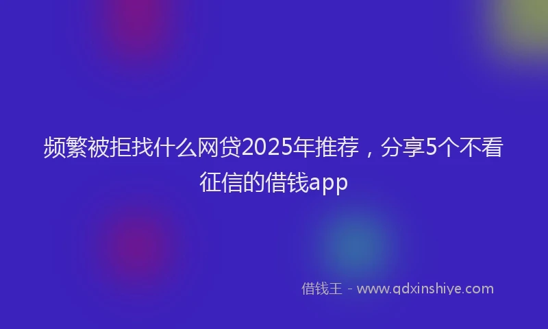 频繁被拒找什么网贷2025年推荐，分享5个不看征信的借钱app