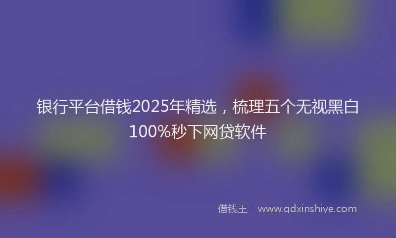 银行平台借钱2025年精选，梳理五个无视黑白100%秒下网贷软件