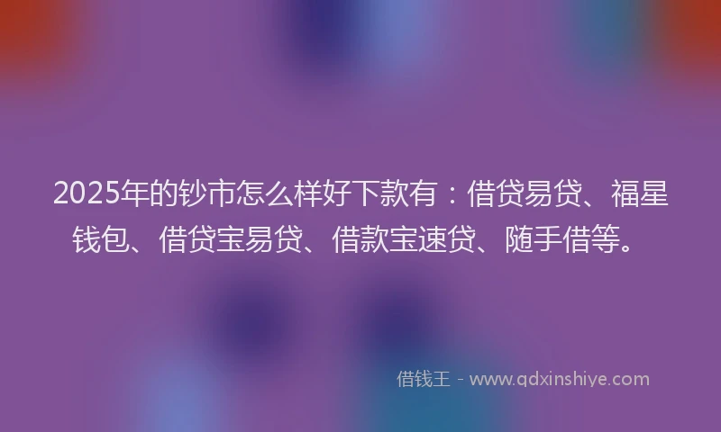 2025年的钞市怎么样好下款有：借贷易贷、福星钱包、借贷宝易贷、借款宝速贷、随手借等。