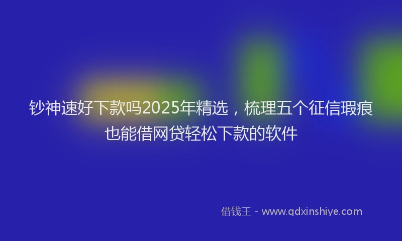 钞神速好下款吗2025年精选，梳理五个征信瑕疵也能借网贷轻松下款的软件