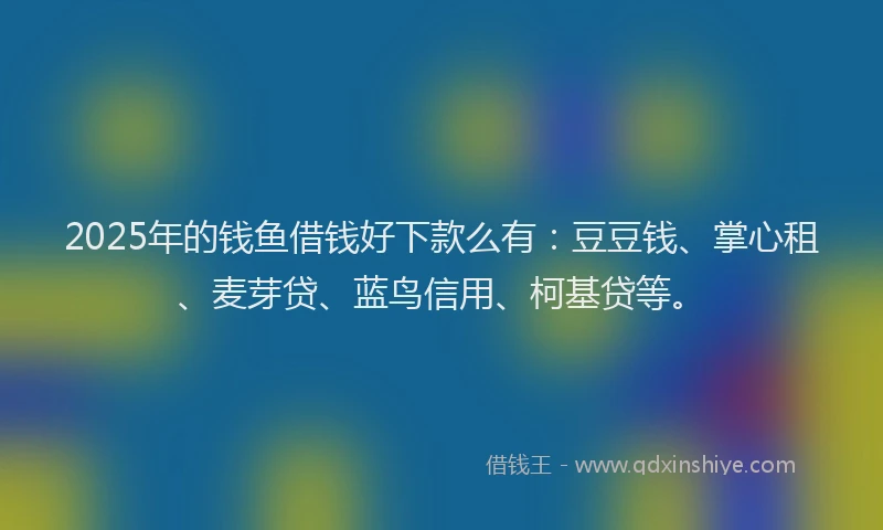 2025年的钱鱼借钱好下款么有：豆豆钱、掌心租、麦芽贷、蓝鸟信用、柯基贷等。