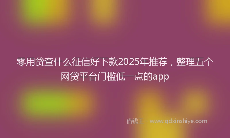 零用贷查什么征信好下款2025年推荐，整理五个网贷平台门槛低一点的app