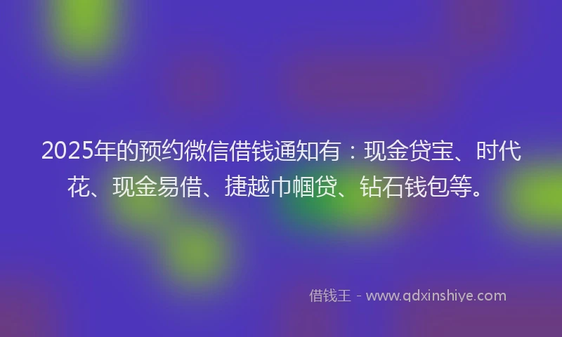 2025年的预约微信借钱通知有：现金贷宝、时代花、现金易借、捷越巾帼贷、钻石钱包等。