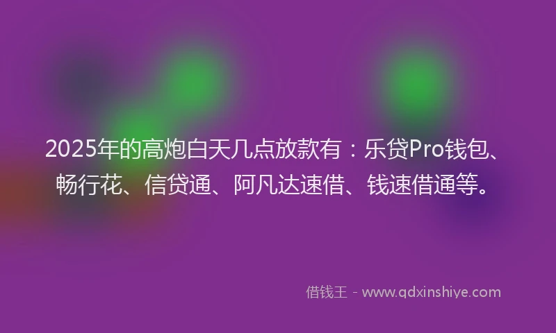 2025年的高炮白天几点放款有：乐贷Pro钱包、畅行花、信贷通、阿凡达速借、钱速借通等。