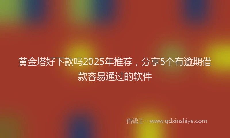 黄金塔好下款吗2025年推荐，分享5个有逾期借款容易通过的软件