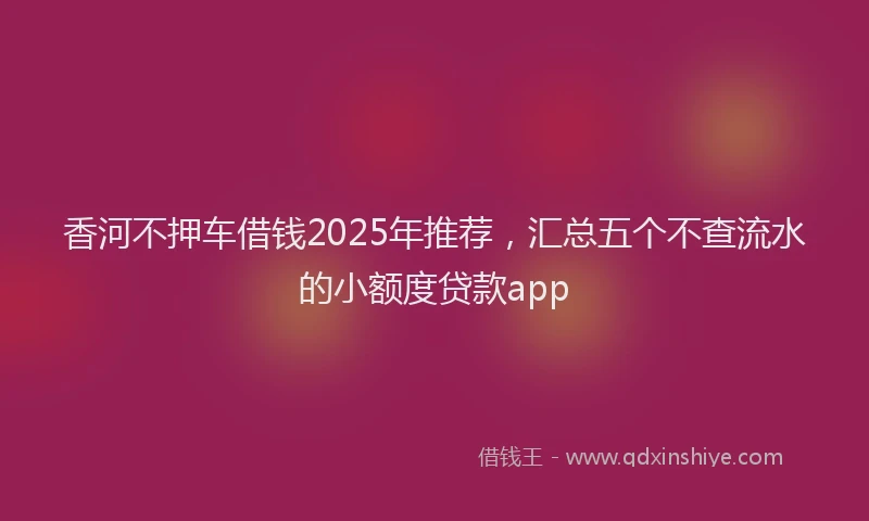 香河不押车借钱2025年推荐，汇总五个不查流水的小额度贷款app