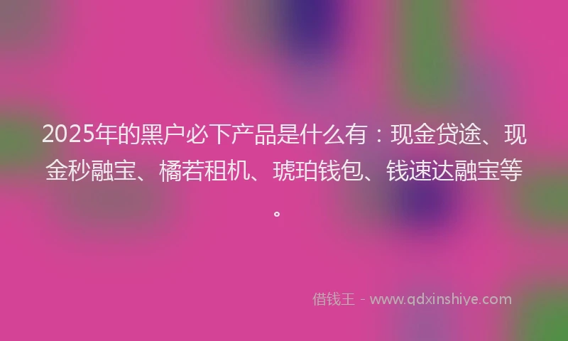 2025年的黑户必下产品是什么有：现金贷途、现金秒融宝、橘若租机、琥珀钱包、钱速达融宝等。