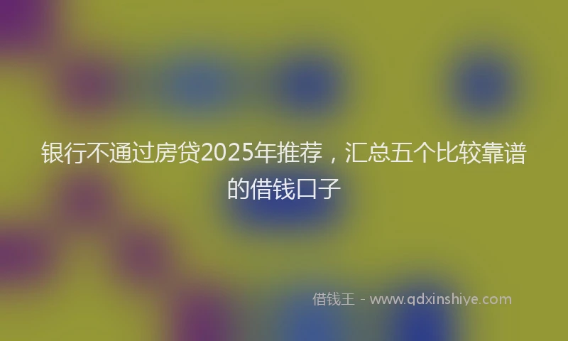 银行不通过房贷2025年推荐，汇总五个比较靠谱的借钱口子